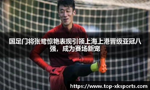 国足门将张鹭惊艳表现引领上海上港晋级亚冠八强，成为赛场新宠